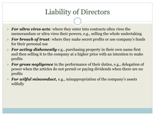 Liability of Directors
 For ultra vires acts: where they enter into contracts ultra vires the
memorandum or ultra vires their powers, e.g., selling the whole undertaking
 For breach of trust: where they make secret profits or use company’s funds
for their personal use
 For acting dishonestly e.g., purchasing property in their own name first
and then selling it to the company at a higher price with an intention to make
profits
 For gross negligence in the performance of their duties, e.g., delegation of
power when the articles do not permit or paying dividends when there are no
profits
 For wilful misconduct, e.g., misappropriation of the company’s assets
wilfully
 