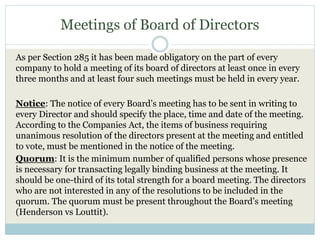 Meetings of Board of Directors
As per Section 285 it has been made obligatory on the part of every
company to hold a meeting of its board of directors at least once in every
three months and at least four such meetings must be held in every year.
Notice: The notice of every Board’s meeting has to be sent in writing to
every Director and should specify the place, time and date of the meeting.
According to the Companies Act, the items of business requiring
unanimous resolution of the directors present at the meeting and entitled
to vote, must be mentioned in the notice of the meeting.
Quorum: It is the minimum number of qualified persons whose presence
is necessary for transacting legally binding business at the meeting. It
should be one-third of its total strength for a board meeting. The directors
who are not interested in any of the resolutions to be included in the
quorum. The quorum must be present throughout the Board’s meeting
(Henderson vs Louttit).
 