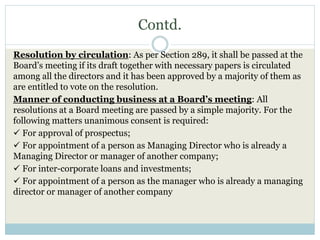 Contd.
Resolution by circulation: As per Section 289, it shall be passed at the
Board’s meeting if its draft together with necessary papers is circulated
among all the directors and it has been approved by a majority of them as
are entitled to vote on the resolution.
Manner of conducting business at a Board’s meeting: All
resolutions at a Board meeting are passed by a simple majority. For the
following matters unanimous consent is required:
 For approval of prospectus;
 For appointment of a person as Managing Director who is already a
Managing Director or manager of another company;
 For inter-corporate loans and investments;
 For appointment of a person as the manager who is already a managing
director or manager of another company
 