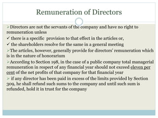 Remuneration of Directors
Directors are not the servants of the company and have no right to
remuneration unless
 there is a specific provision to that effect in the articles or,
 the shareholders resolve for the same in a general meeting
The articles, however, generally provide for directors’ remuneration which
is in the nature of honorarium
According to Section 198, in the case of a public company total managerial
remuneration in respect of any financial year should not exceed eleven per
cent of the net profits of that company for that financial year
 if any director has been paid in excess of the limits provided by Section
309, he shall refund such sums to the company and until such sum is
refunded, hold it in trust for the company
 