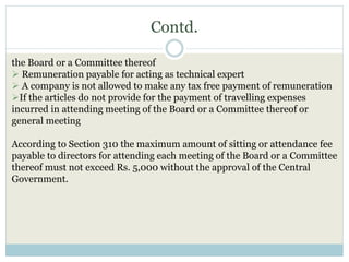 Contd.
the Board or a Committee thereof
 Remuneration payable for acting as technical expert
 A company is not allowed to make any tax free payment of remuneration
If the articles do not provide for the payment of travelling expenses
incurred in attending meeting of the Board or a Committee thereof or
general meeting
According to Section 310 the maximum amount of sitting or attendance fee
payable to directors for attending each meeting of the Board or a Committee
thereof must not exceed Rs. 5,000 without the approval of the Central
Government.
 