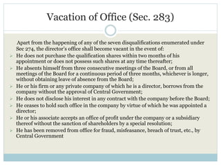 Vacation of Office (Sec. 283)
Apart from the happening of any of the seven disqualifications enumerated under
Sec 274, the director’s office shall become vacant in the event of:
 He does not purchase the qualification shares within two months of his
appointment or does not possess such shares at any time thereafter;
 He absents himself from three consecutive meetings of the Board, or from all
meetings of the Board for a continuous period of three months, whichever is longer,
without obtaining leave of absence from the Board;
 He or his firm or any private company of which he is a director, borrows from the
company without the approval of Central Government;
 He does not disclose his interest in any contract with the company before the Board;
 He ceases to hold such office in the company by virtue of which he was appointed a
director;
 He or his associate accepts an office of profit under the company or a subsidiary
thereof without the sanction of shareholders by a special resolution;
 He has been removed from office for fraud, misfeasance, breach of trust, etc., by
Central Government
 