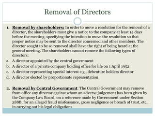 Removal of Directors
1. Removal by shareholders: In order to move a resolution for the removal of a
director, the shareholders must give a notice to the company at least 14 days
before the meeting, specifying the intention to move the resolution so that
proper notice may be sent to the director concerned and other members. The
director sought to be so removed shall have the right of being heard at the
general meeting. The shareholders cannot remove the following types of
directors:
a. A director appointed by the central government
b. A director of a private company holding office for life on 1 April 1952
c. A director representing special interest e.g., debenture holders director
d. A director elected by proportionate representation
2. Removal by Central Government: The Central Government may remove
from office any director against whom an adverse judgement has been given by
the Company Law Board, on a reference made by Government under Section
388B, for an alleged fraud misfeasance, gross negligence or breach of trust, etc.,
in carrying out his legal obligations
 