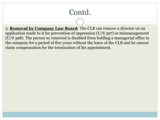 Contd.
3. Removal by Company Law Board: The CLB can remove a director on an
application made to it for prevention of oppression (U/S 397) or mismanagement
(U/S 398). The person so removed is disabled from holding a managerial office in
the company for a period of five years without the leave of the CLB and he cannot
claim compensation for the termination of his appointment.
 