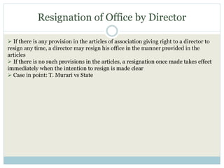 Resignation of Office by Director
 If there is any provision in the articles of association giving right to a director to
resign any time, a director may resign his office in the manner provided in the
articles
 If there is no such provisions in the articles, a resignation once made takes effect
immediately when the intention to resign is made clear
 Case in point: T. Murari vs State
 