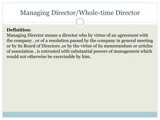 Managing Director/Whole-time Director
Definition:
Managing Director means a director who by virtue of an agreement with
the company , or of a resolution passed by the company in general meeting
or by its Board of Directors ,or by the virtue of its memorandum or articles
of association , is entrusted with substantial powers of management which
would not otherwise be exercisable by him.
 
