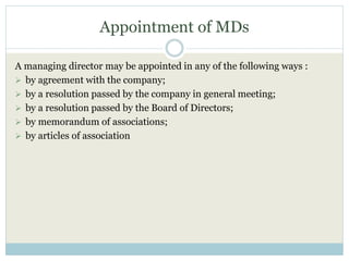 Appointment of MDs
A managing director may be appointed in any of the following ways :
 by agreement with the company;
 by a resolution passed by the company in general meeting;
 by a resolution passed by the Board of Directors;
 by memorandum of associations;
 by articles of association
 