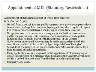 Appointment of MDs (Statutory Restrictions)
Appointment of managing director or whole-time director:
(u/s 269, 268 & 317)
 On and from 5.06.1988, every public company, or a private company which
is a subsidiary of a public company, having paid-up share capital of rupees
five crores or more, shall have a managing or whole-time director
 No appointment of a person as a managing or whole-time director in a
public company or a private company which is a subsidiary of a public
company shall be made except with the approval of the Central
Government unless such appointment is made in accordance with the
conditions specified in Parts 1& 2 (subject to provision of Part 3) of
Schedule 13 & a return in the prescribed form is filled within ninety days
from the date of such appointment
 Every application seeking approval to the appointment of amanaging or
whole-time director or a manager shall be madeto the Central Government
within a period of ninety days fromthe date of such appointment
 Company Law Board
 