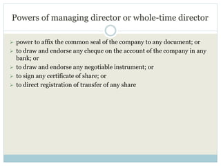Powers of managing director or whole-time director
 power to affix the common seal of the company to any document; or
 to draw and endorse any cheque on the account of the company in any
bank; or
 to draw and endorse any negotiable instrument; or
 to sign any certificate of share; or
 to direct registration of transfer of any share
 
