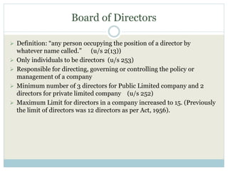 Board of Directors
 Definition: “any person occupying the position of a director by
whatever name called.” (u/s 2(13))
 Only individuals to be directors (u/s 253)
 Responsible for directing, governing or controlling the policy or
management of a company
 Minimum number of 3 directors for Public Limited company and 2
directors for private limited company (u/s 252)
 Maximum Limit for directors in a company increased to 15. (Previously
the limit of directors was 12 directors as per Act, 1956).
 