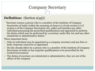 Company Secretary
Definition: (Section 2(45))
“Secretary means a person who is a member of the Institute of Company
Secretaries of India (within the meaning of clause (c) of sub-section (1) of
section 2 of the Company Secretaries Act, 1980) and includes any other
individual possessing the prescribed qualifications and appointed to perform
the duties which may be performed by a secretary under this Act and any other
ministerial or administrative duties.”
Three important facts:
 Only an individual may be appointed as a company secretary and any firm or
body corporate cannot be so appointed
 He/she should either be a person who is a member of the Institute of Company
Secretaries of India or has requisite qualifications to be prescribed by the
Central Government
 The duties of secretary are ministerial or administrative, they are not of the
affairs of the company
 