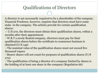 Qualifications of Directors
A director is not necessarily required to be a shareholder of the company.
Financial Prudence, however, requires that directors must have some
stake in the company. The articles provide for certain qualification
shares:
 U/S 270, the directors must obtain their qualification shares, within 2
months after their appointment
W.R.T a newly floated company, directors must pay for their
qualification shares before the certificate to commence business is
obtained (U/S 149)
The nominal value of the qualification shares must not exceed five
thousand rupees
Bearer shares will not count for purposes of qualification shares (U/S
270)
The qualification of being a director of a company limited by shares is
the holding of at least one share in the company (Regulation 66)
 