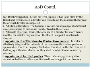 AoD Contd.
(i.e. Death/resignation) before his term expires, it has to be filled by the
Board of directors. Such a director will cease to act the moment the term of
the original director is completed
2. Additional Directors- The board of directors can also appoint additional
directors, subject to maximum number fixed in the articles
3. Alternate Directors- During the absence of a director for more than 3
months, the articles may empower the Board to appoint an alternate
director
Appointment of Directors by Central Government: In order to
effectively safeguard the interests of the company, the central govt may
appoint directors to a company. Such directors shall neither be required to
hold any qualification shares nor they shall be subject to retirement by
rotation
Appointment by third parties: The articles may give a right to
debenture holders or other specified creditors to appoint the directors
 