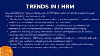 Globalization: Expanding into international markets presents complexities in managing a diverse
workforce across different cultures, legal systems, and time zones.
Talent Acquisition: The war for talent continues, but identifying and recruiting the right
international talent, including remote workers, is becoming increasingly challenging.
Compliance: Adhering to varying international labor laws and regulations can be complex.
Ensuring compliance with diverse legal frameworks is crucial.
Diversity and Inclusion: Fostering an inclusive workplace across borders is essential but can be
challenging due to differing cultural norms and societal expectations.
Remote Work: Managing remote or hybrid teams presents choices in terms of technology
adoption, productivity measurement, and maintaining team cohesion.
International Human Resource Management (IHRM) faces various complexities, challenges, and
choices in the future. Here are some trends :
TRENDS IN I HRM
 