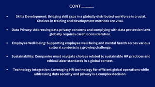 CONT………….
Skills Development: Bridging skill gaps in a globally distributed workforce is crucial.
Choices in training and development methods are vital.
Data Privacy: Addressing data privacy concerns and complying with data protection laws
globally requires careful consideration.
Employee Well-being: Supporting employee well-being and mental health across various
cultural contexts is a growing challenge.
Sustainability: Companies must navigate choices related to sustainable HR practices and
ethical labor standards in a global context.
Technology Integration: Leveraging HR technology for efficient global operations while
addressing data security and privacy is a complex decision.
 