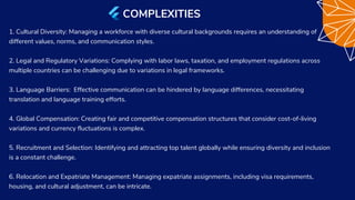1. Cultural Diversity: Managing a workforce with diverse cultural backgrounds requires an understanding of
different values, norms, and communication styles.
2. Legal and Regulatory Variations: Complying with labor laws, taxation, and employment regulations across
multiple countries can be challenging due to variations in legal frameworks.
3. Language Barriers: Effective communication can be hindered by language differences, necessitating
translation and language training efforts.
4. Global Compensation: Creating fair and competitive compensation structures that consider cost-of-living
variations and currency fluctuations is complex.
5. Recruitment and Selection: Identifying and attracting top talent globally while ensuring diversity and inclusion
is a constant challenge.
6. Relocation and Expatriate Management: Managing expatriate assignments, including visa requirements,
housing, and cultural adjustment, can be intricate.
COMPLEXITIES
 