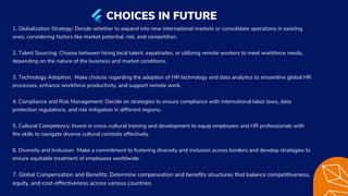 1. Globalization Strategy: Decide whether to expand into new international markets or consolidate operations in existing
ones, considering factors like market potential, risk, and competition.
2. Talent Sourcing: Choose between hiring local talent, expatriates, or utilizing remote workers to meet workforce needs,
depending on the nature of the business and market conditions.
3. Technology Adoption: Make choices regarding the adoption of HR technology and data analytics to streamline global HR
processes, enhance workforce productivity, and support remote work.
4. Compliance and Risk Management: Decide on strategies to ensure compliance with international labor laws, data
protection regulations, and risk mitigation in different regions.
5. Cultural Competency: Invest in cross-cultural training and development to equip employees and HR professionals with
the skills to navigate diverse cultural contexts effectively.
6. Diversity and Inclusion: Make a commitment to fostering diversity and inclusion across borders and develop strategies to
ensure equitable treatment of employees worldwide.
7. Global Compensation and Benefits: Determine compensation and benefits structures that balance competitiveness,
equity, and cost-effectiveness across various countries.
CHOICES IN FUTURE
 