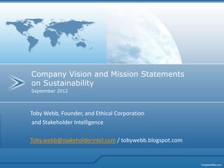 Company Vision and Mission Statements
on Sustainability
September 2012




Toby Webb, Founder, and Ethical Corporation
 and Stakeholder Intelligence

Toby.webb@stakeholderintel.com / tobywebb.blogspot.com
 