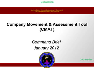 Unclassified.


          Marine Corps Combat Development Command
              3300 Russell Road Quantico, VA 22134-5130




Company Movement & Assessment Tool
             (CMAT)


          Command Brief
           January 2012

                                                          Unclassified.
 