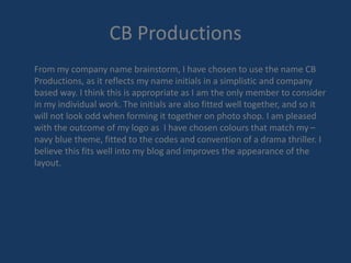 CB Productions 
From my company name brainstorm, I have chosen to use the name CB 
Productions, as it reflects my name initials in a simplistic and company 
based way. I think this is appropriate as I am the only member to consider 
in my individual work. The initials are also fitted well together, and so it 
will not look odd when forming it together on photo shop. I am pleased 
with the outcome of my logo as I have chosen colours that match my – 
navy blue theme, fitted to the codes and convention of a drama thriller. I 
believe this fits well into my blog and improves the appearance of the 
layout. 
 