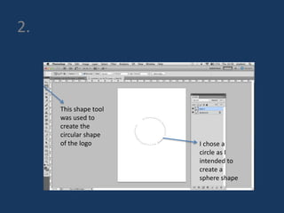 2. 
This shape tool 
was used to 
create the 
circular shape 
of the logo I chose a 
circle as I 
intended to 
create a 
sphere shape 
 