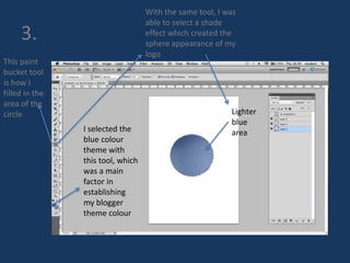 3. 
This paint 
bucket tool 
is how I 
filled in the 
area of the 
circle 
I selected the 
blue colour 
theme with 
this tool, which 
was a main 
factor in 
establishing 
my blogger 
theme colour 
With the same tool, I was 
able to select a shade 
effect which created the 
sphere appearance of my 
logo 
Lighter 
blue 
area 
 