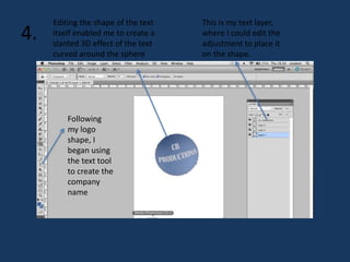 4. 
Following 
my logo 
shape, I 
began using 
the text tool 
to create the 
company 
name 
This is my text layer, 
where I could edit the 
adjustment to place it 
on the shape. 
Editing the shape of the text 
itself enabled me to create a 
slanted 3D effect of the text 
curved around the sphere 
 