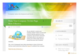 Company name development and more…



Make Your Company Twitter Page                                              4 5 '2
                                                                            0 2 1         SEARCH
More Effective
    WRITTEN BY BONNIE                                                        0 COMMENTS



                                         So you decide t o creat e your                   CATEGORIES
                                         business-relat ed Twit t er account and
                                         st art ed t weet ing updat es on your
                                         company’s new product s and ot her                 General
                                         inf ormat ion. But no one seems t o
                                         not ice your Twit t er page and you                Naming & Branding
                                         barely have less t han a hundred
f ollowers.

Yes, a lot of businesses have t aken advant age of some of t he most                      RECENT POSTS
f amous social media sit es t oday, like Twit t er t o publicize t heir company.

Read t he rest of t his ent ry »                                                            Make Your Company
                                                                                            Twitter Page More

                                                                                                                PDFmyURL.com
 