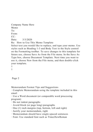 Company Name Here
Memo
To:
From:
CC:
Date: 3/3/2020
Re: How to Use This Memo Template
Select text you would like to replace, and type your memo. Use
styles such as Heading 1-3 and Body Text in the Style control
on the Formatting toolbar. To save changes to this template for
future use, choose Save As from the File menu. In the Save As
Type box, choose Document Template. Next time you want to
use it, choose New from the File menu, and then double-click
your template.
1
1
Page 2
Memorandum Format Tips and Suggestions
· Complete Memorandum using the template included in this
email
· Use a Word document (or comparable word processing
program)
· Do not indent paragraphs
· Avoid block (or page long) paragraphs
· One (1) inch margins (top, bottom, left and right)
· Justify your memorandum, right
· Memorandum should have single-spaced sentences
· Font: Use standard font such as TimesNewRoman
 