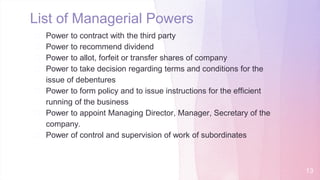 � Power to contract with the third party
� Power to recommend dividend
� Power to allot, forfeit or transfer shares of company
� Power to take decision regarding terms and conditions for the
issue of debentures
� Power to form policy and to issue instructions for the efficient
running of the business
� Power to appoint Managing Director, Manager, Secretary of the
company.
� Power of control and supervision of work of subordinates
List of Managerial Powers
13
 