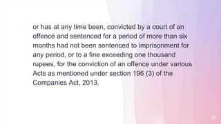 � or has at any time been, convicted by a court of an
offence and sentenced for a period of more than six
months had not been sentenced to imprisonment for
any period, or to a fine exceeding one thousand
rupees, for the conviction of an offence under various
Acts as mentioned under section 196 (3) of the
Companies Act, 2013.
20
 