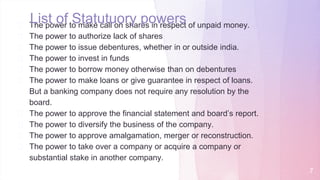 � The power to make call on shares in respect of unpaid money.
� The power to authorize lack of shares
� The power to issue debentures, whether in or outside india.
� The power to invest in funds
� The power to borrow money otherwise than on debentures
� The power to make loans or give guarantee in respect of loans.
But a banking company does not require any resolution by the
board.
� The power to approve the financial statement and board’s report.
� The power to diversify the business of the company.
� The power to approve amalgamation, merger or reconstruction.
� The power to take over a company or acquire a company or
substantial stake in another company.
List of Statutuory powers
7
 