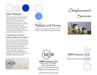 Outplacement
Our Mission
Provide a customized career transition                                                                   Services
service that guides our clients on the
right career path through career
assessments, resume and cover letter
services, interviewing practice, guidance
in using the Internet as a source,
motivational speeches, and much more.
                                             Packages and Pricing
Our Company is outfitted for both            Please see our Outplacement Packages & Pricing
companies seeking outplacement service       brochure for package descriptions and pricing.
and for individual job seekers.

Companies & universities
seeking outplacement support...
We provide personalized outplacement
services featuring one-on-one time with a
Career Transitions Consultant at pricing
below many group seminar-based and
individual outplacement modules.
Whether the employer is downsizing one
or more employees, we provide
companies and their HR departments
with the means to offer them effective and
affordable outplacement services.                                                             MJW Careers, LLC
                                                                                              Maximizing career potential.
                                                    MJW Careers, LLC
                                                     Wilmington, NC 28401
                                                       Phone: (216)246.9900
                                                  E-mail: warzel@mjwcareers.com
                                                  Website: www.mjwcareers.com

                                                   © All Rights Reserved, MJW Careers 2009
 