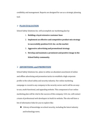 INDUSTRY SIZESecurity in our nation has been on the minds of millions of Americans everyday since that unprovoked attack on September 11, 2001 and remains on our minds going into the 21st century more then ever. Security has been so important, that it is the fastest-growing industry in the nation. (Herrero-Beaumont & Monahan, 2006)<br />The Department of Homeland security budgets to the State of New York, 5 billion in assistance to homeland security efforts each year. Based on past data provided by homeland security the 2003 budget was 37.7 billion (up from 19.5 billion in 2002). (Department of Homeland Securty, 2001)<br />In 2009, Suffolk and Nassau counties reported having 348 school districts, 25 Colleges, 469,722 students, 34,774 teachers. (Long Island School Districts, 2009, 2009)<br />Homeland security is not something you might have to you to provide, it’s a requirement that you MUST provide. <br />TRENDSSafety and Security in our Nations schools has been an issue on the minds of Americans dating back to the 1950s to present. School safety efforts focused on providing safe, orderly and disciplined environments. Even though to date, no U.S. school has been the target of an international terrorist attack, schools however, are considered viable terrorist targets. (National School Safety Center, 2004)<br />With past attacks to our nations schools by domestic terrorist, Governor George E. Pataki signed into law Project S.A.V.E. (Safe Schools Against Violence in Education) on the 24th of July 2000. This law REQUIRES ALL school districts and other Educational facilities to have a building level emergency response plan in place. S.S.S. Inc., are here to provide their assistance in meeting the State requirements to every letter of the law.<br />TARGET MARKETThe target market is divided into four relatively distinct segments<br />Day Care and Pre-K