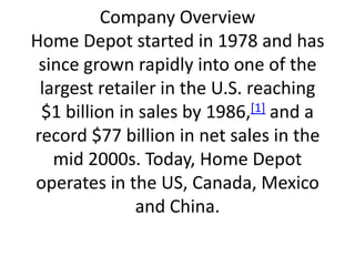 Company OverviewHome Depot started in 1978 and has since grown rapidly into one of the largest retailer in the U.S. reaching $1 billion in sales by 1986,[1] and a record $77 billion in net sales in the mid 2000s. Today, Home Depot operates in the US, Canada, Mexico and China. 