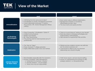 View of the Market “ All fishing from the same pool of talent” Formalization of vendor management processes  Varied stakeholder landscape: IT leaders, Procurement, HR, Vendor Management Offices (VMOs) Must market value to different stakeholders Management simplicity is neutralizing differentiated provider value The rise of price and speed priorities There is no such thing as “resting on your laurels”  Must stay ahead of emerging technologies and implementation methodologies  High demand for experienced PMs and BAs Cloud Computing / Virtualization / Green IT Unified Communications Mobile Technologies BI / Data Warehousing The growing need for more business savvy IT professionals The “War for Talent” Fewer domestic IT college graduates Highly skilled labor pools in low cost markets Global sourcing models to access rare skill sets and “be where customers are” Local access to talent is key; but personal relationships are critical for loyalty “ Pull” forces require  services beyond staffing Priority on understanding the business to offer strategic solutions  vs. transactional fixes More flexibility (especially after the recession) Growth of Strategic Talent Management  “ Understand my business / industry” “ Provide solutions – not just bodies” “ Share more risk and responsibility” Trend Impact Commoditization Ever-Evolving Technologies Globalization  Customer Demand for More Value 