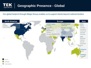 Our global footprint through Allegis Group enables us to support clients beyond national borders. Geographic Presence - Global OFFICES COVERAGE TO BE REACHED North America USA Canada Puerto Rico Europe United Kingdom Coventry  Edinburgh London Manchester Windsor Winnersh (European HQ) The Netherlands Zoetermeer Republic of Ireland Dublin Germany Frankfurt Asia China Beijing ChengDu Guangzhou Hong Kong Shanghai Shenzhen India Bangalore Chennai Mumbai Hyderabad Pune Philippines  Manila Singapore Singapore 