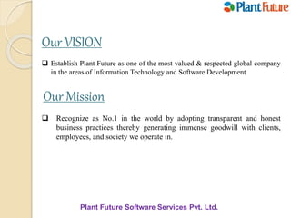 Our VISION
 Establish Plant Future as one of the most valued & respected global company
in the areas of Information Technology and Software Development
Our Mission
 Recognize as No.1 in the world by adopting transparent and honest
business practices thereby generating immense goodwill with clients,
employees, and society we operate in.
Plant Future Software Services Pvt. Ltd.
 