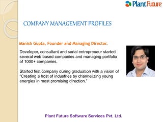 Plant Future Software Services Pvt. Ltd.
COMPANY MANAGEMENT PROFILES
Manish Gupta, Founder and Managing Director.
Developer, consultant and serial entrepreneur started
several web based companies and managing portfolio
of 1000+ companies.
Started first company during graduation with a vision of
“Creating a host of industries by channelizing young
energies in most promising direction.”
 