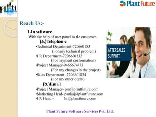 Reach Us:-
1.In software
With the help of user panel to the customer.
(a.)Telephonic
•Technical Department-720660183
(For any technical problem)
•HR Department-7206601832
(For payment conformation)
•Project Manager-9466674775
(For any changes in the project)
•Sales Department- 7206601834
(For any other query)
(b.)Email
•Project Manager- pm@plantfuture.com
•Marketing Head- pankaj@plantfuture.com
•HR Head - hr@plantfuture.com
Plant Future Software Services Pvt. Ltd.
 