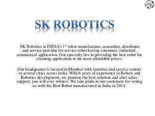 SK Robotics is INDIA’s 1st robot manufacturer, assembler, distributor
and service provider for service robot having consumer, industrial,
commercial application. Our specialty lies in providing the best robot for
cleaning application at the most affordable prices.
Our headquarter is located in Mumbai with factories and service centers
in several cities across India. With 6 years of experience in Robots and
Robotics development, we promise the best solution and after-sales-
support, you will ever witness. We take pride in our customers for voting
us with the Best Robot manufactured in India in 2014.
 