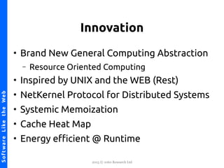 2015 © 1060 Research Ltd
NetKernel-SoftwareLiketheWebSoftwareLiketheWeb
Innovation
●
Brand New General Computing Abstraction
– Resource Oriented Computing
●
Inspired by UNIX and the WEB (Rest)
●
NetKernel Protocol for Distributed Systems
●
Systemic Memoization
●
Cache Heat Map
●
Energy efcient @ Runtime
 
