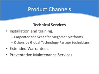 Product Channels
Technical Services
• Installation and training.
– Carpenter and Schaefer Megomat platforms.
– Others by Global Technology Partner technicians.
• Extended Warrantees.
• Preventative Maintenance Services.
 