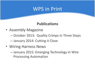 WPS in Print
Publications
• Assembly Magazine
– October 2013: Quality Crimps in Three Steps
– January 2014: Cutting it Close
• Wiring Harness News
– January 2015: Emerging Technology in Wire
Processing Automation
 