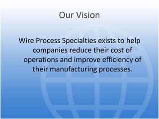 Our Vision
Wire Process Specialties exists to help
companies reduce their cost of
operations and improve efficiency of
their manufacturing processes.
 