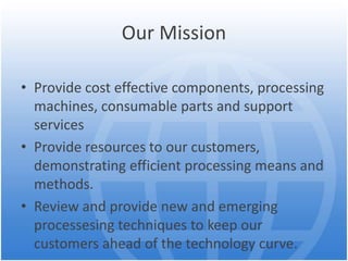 Our Mission
• Provide cost effective components, processing
machines, consumable parts and support
services
• Provide resources to our customers,
demonstrating efficient processing means and
methods.
• Review and provide new and emerging
processesing techniques to keep our
customers ahead of the technology curve.
 