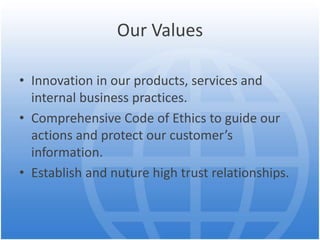 Our Values
• Innovation in our products, services and
internal business practices.
• Comprehensive Code of Ethics to guide our
actions and protect our customer’s
information.
• Establish and nuture high trust relationships.
 