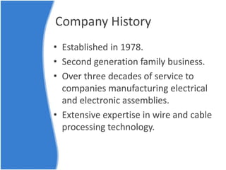 Company History
• Established in 1978.
• Second generation family business.
• Over three decades of service to
companies manufacturing electrical
and electronic assemblies.
• Extensive expertise in wire and cable
processing technology.
 