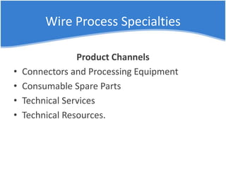 Wire Process Specialties
Product Channels
• Connectors and Processing Equipment
• Consumable Spare Parts
• Technical Services
• Technical Resources.
 