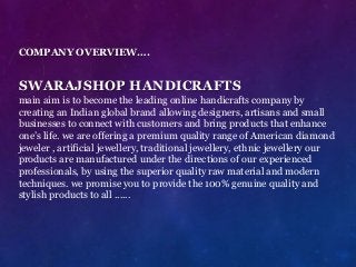 COMPANY OVERVIEW….
SWARAJSHOP HANDICRAFTS
main aim is to become the leading online handicrafts company by
creating an Indian global brand allowing designers, artisans and small
businesses to connect with customers and bring products that enhance
one’s life. we are offering a premium quality range of American diamond
jeweler , artificial jewellery, traditional jewellery, ethnic jewellery our
products are manufactured under the directions of our experienced
professionals, by using the superior quality raw material and modern
techniques. we promise you to provide the 100% genuine quality and
stylish products to all ......
 